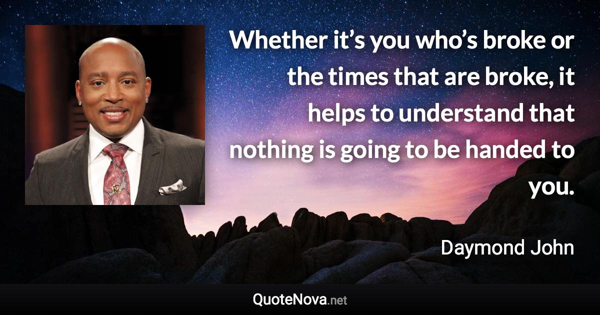 Whether it’s you who’s broke or the times that are broke, it helps to understand that nothing is going to be handed to you. - Daymond John quote