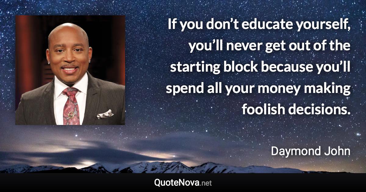 If you don’t educate yourself, you’ll never get out of the starting block because you’ll spend all your money making foolish decisions. - Daymond John quote