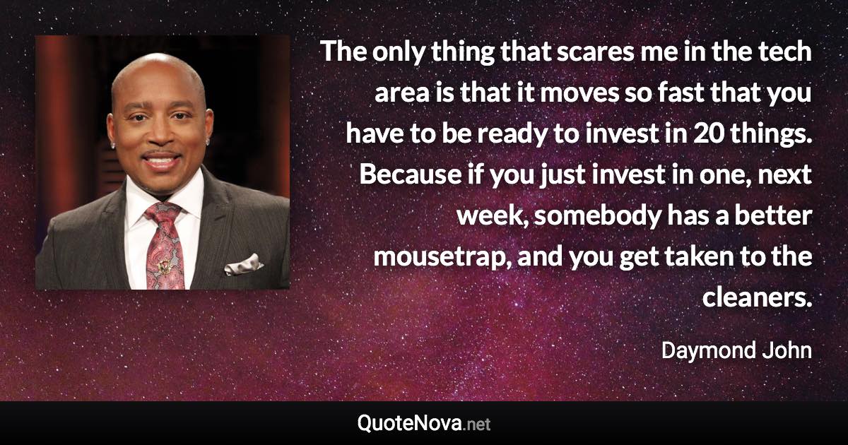 The only thing that scares me in the tech area is that it moves so fast that you have to be ready to invest in 20 things. Because if you just invest in one, next week, somebody has a better mousetrap, and you get taken to the cleaners. - Daymond John quote