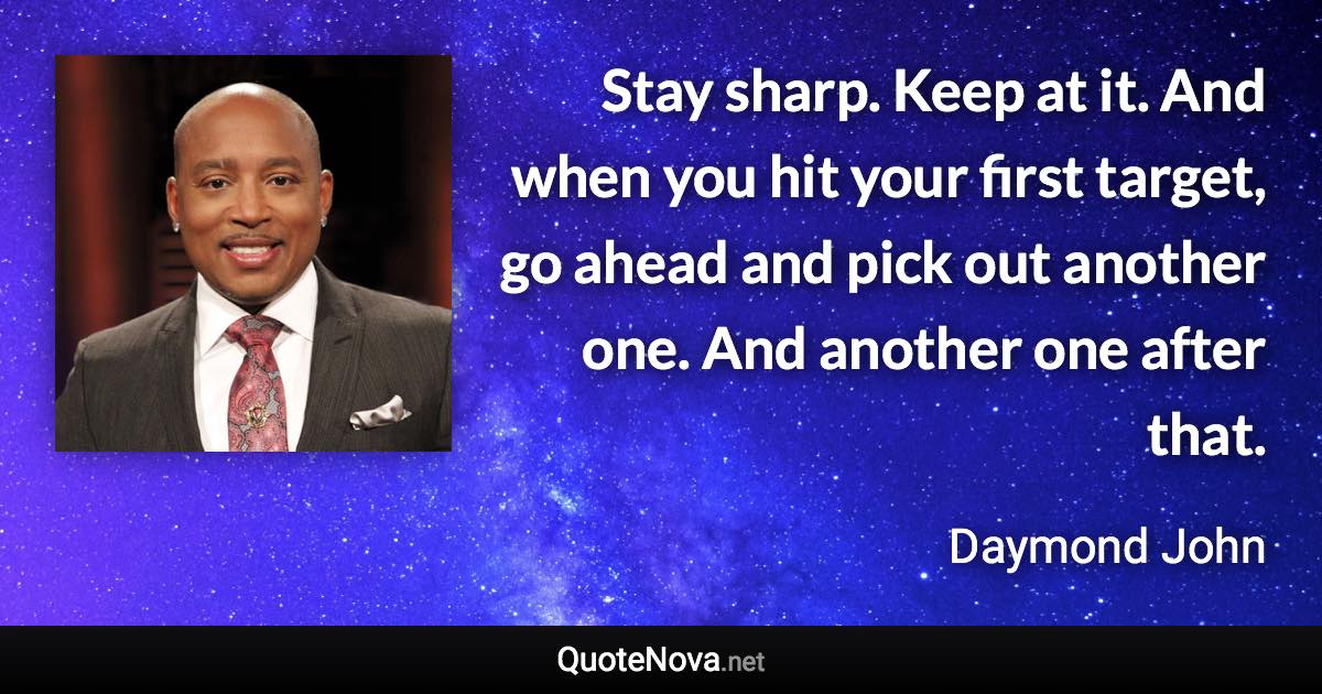 Stay sharp. Keep at it. And when you hit your first target, go ahead and pick out another one. And another one after that. - Daymond John quote