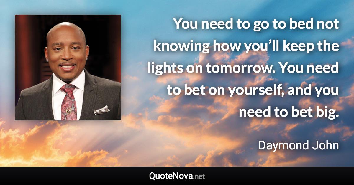 You need to go to bed not knowing how you’ll keep the lights on tomorrow. You need to bet on yourself, and you need to bet big. - Daymond John quote