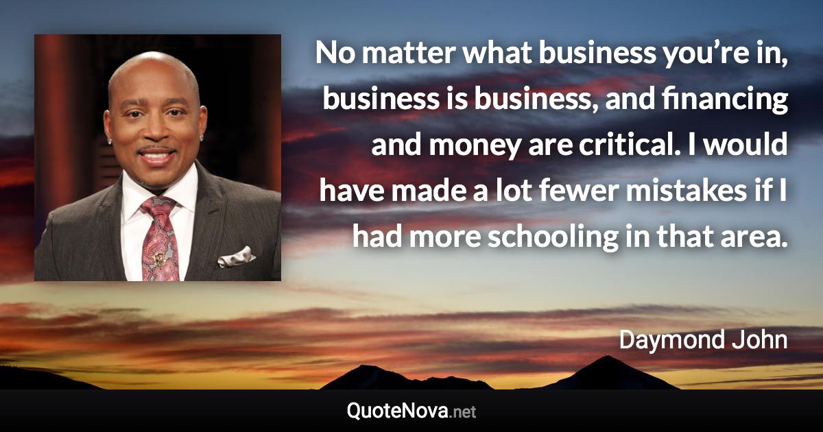 No matter what business you’re in, business is business, and financing and money are critical. I would have made a lot fewer mistakes if I had more schooling in that area. - Daymond John quote