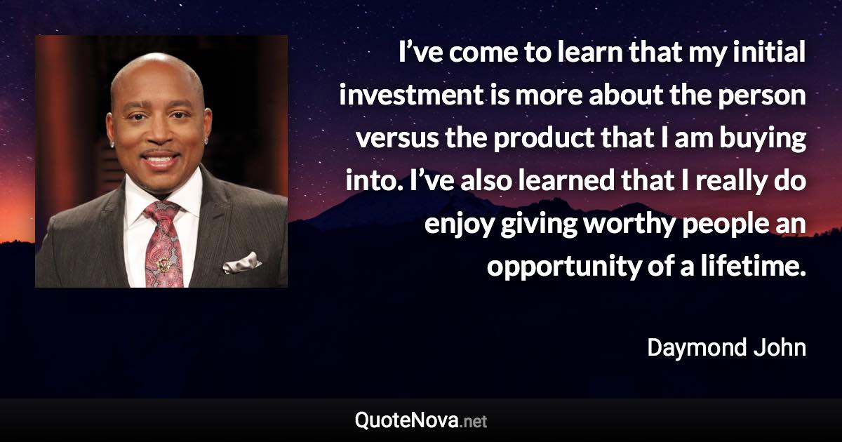 I’ve come to learn that my initial investment is more about the person versus the product that I am buying into. I’ve also learned that I really do enjoy giving worthy people an opportunity of a lifetime. - Daymond John quote