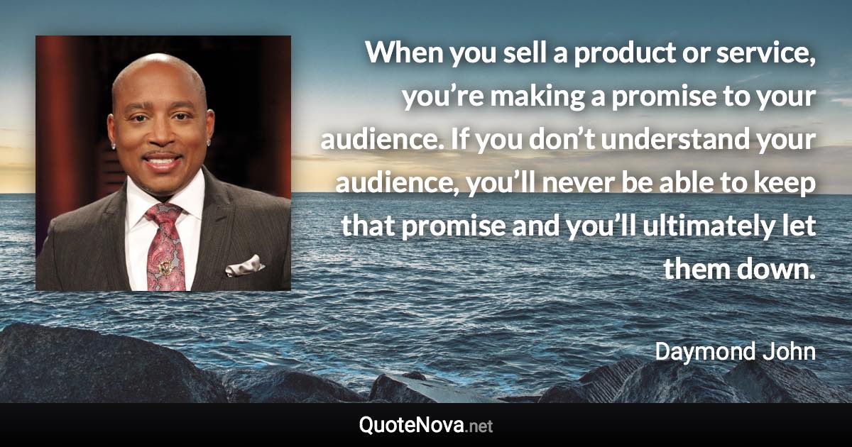 When you sell a product or service, you’re making a promise to your audience. If you don’t understand your audience, you’ll never be able to keep that promise and you’ll ultimately let them down. - Daymond John quote