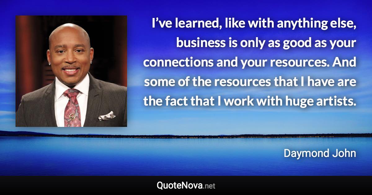 I’ve learned, like with anything else, business is only as good as your connections and your resources. And some of the resources that I have are the fact that I work with huge artists. - Daymond John quote