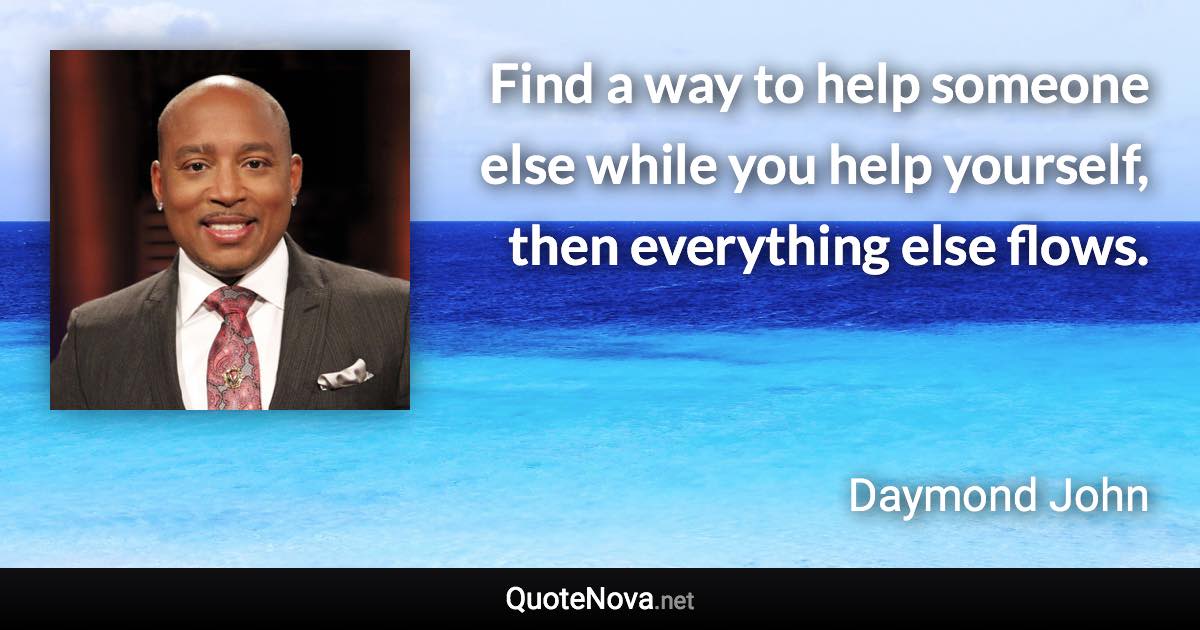 Find a way to help someone else while you help yourself, then everything else flows. - Daymond John quote