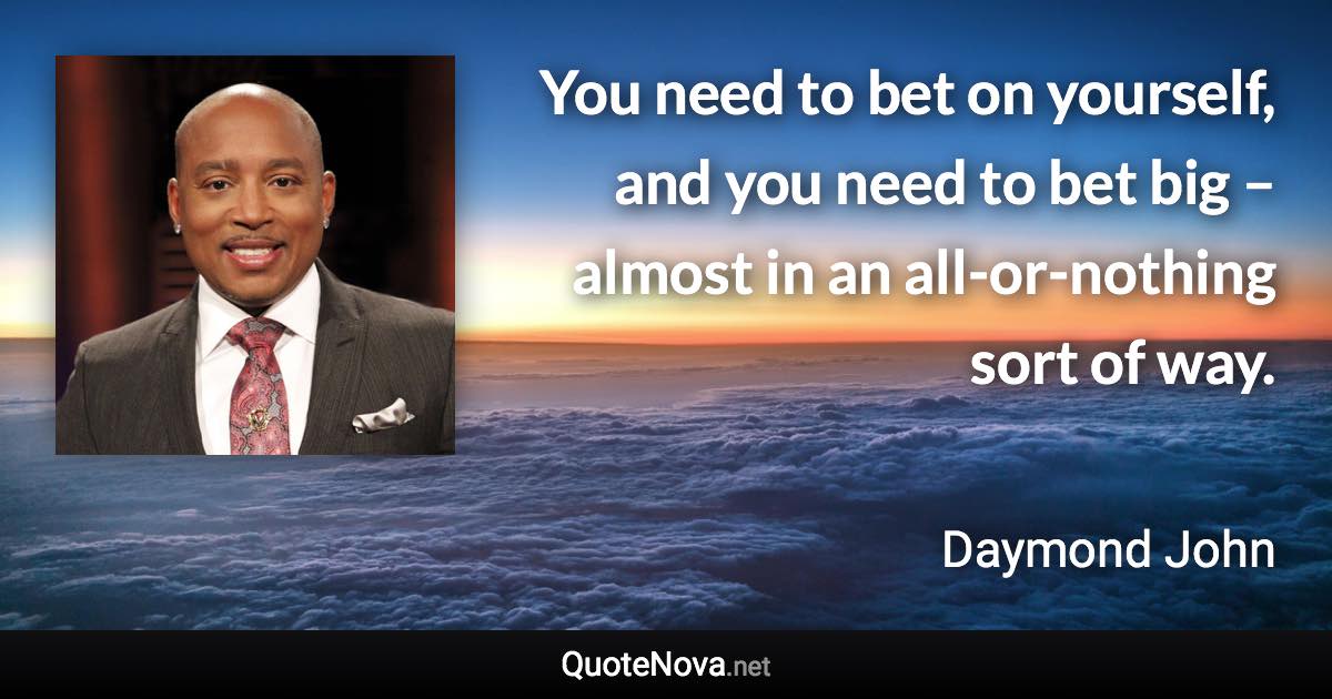 You need to bet on yourself, and you need to bet big – almost in an all-or-nothing sort of way. - Daymond John quote