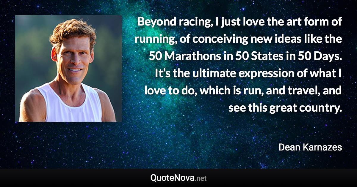 Beyond racing, I just love the art form of running, of conceiving new ideas like the 50 Marathons in 50 States in 50 Days. It’s the ultimate expression of what I love to do, which is run, and travel, and see this great country. - Dean Karnazes quote