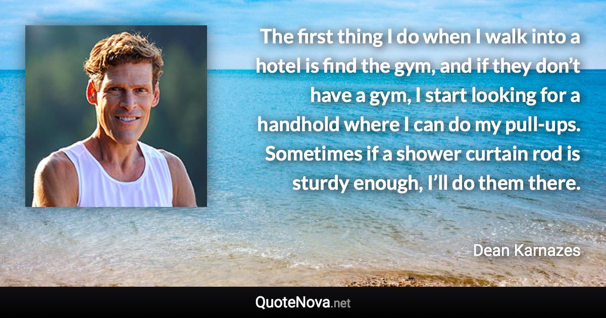 The first thing I do when I walk into a hotel is find the gym, and if they don’t have a gym, I start looking for a handhold where I can do my pull-ups. Sometimes if a shower curtain rod is sturdy enough, I’ll do them there. - Dean Karnazes quote