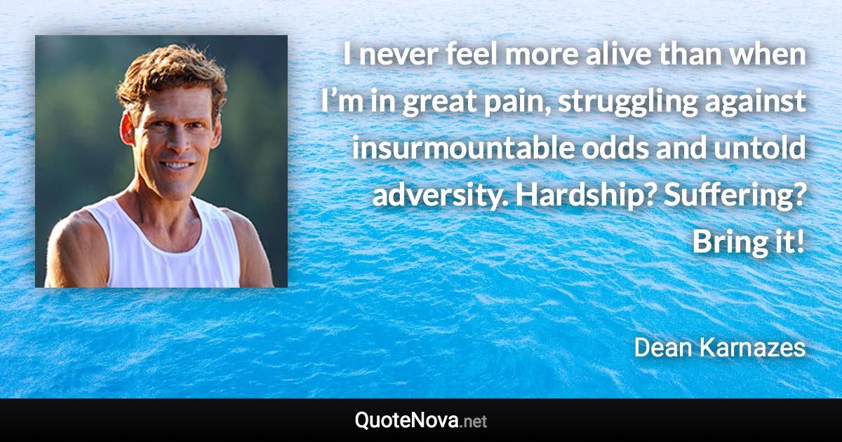 I never feel more alive than when I’m in great pain, struggling against insurmountable odds and untold adversity. Hardship? Suffering? Bring it! - Dean Karnazes quote