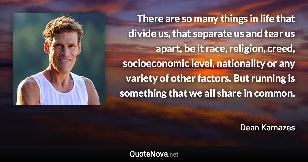 There are so many things in life that divide us, that separate us and tear us apart, be it race, religion, creed, socioeconomic level, nationality or any variety of other factors. But running is something that we all share in common. - Dean Karnazes quote