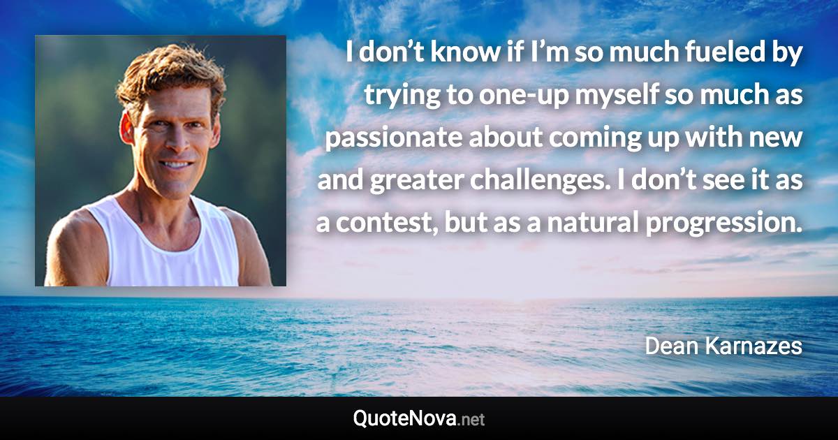 I don’t know if I’m so much fueled by trying to one-up myself so much as passionate about coming up with new and greater challenges. I don’t see it as a contest, but as a natural progression. - Dean Karnazes quote