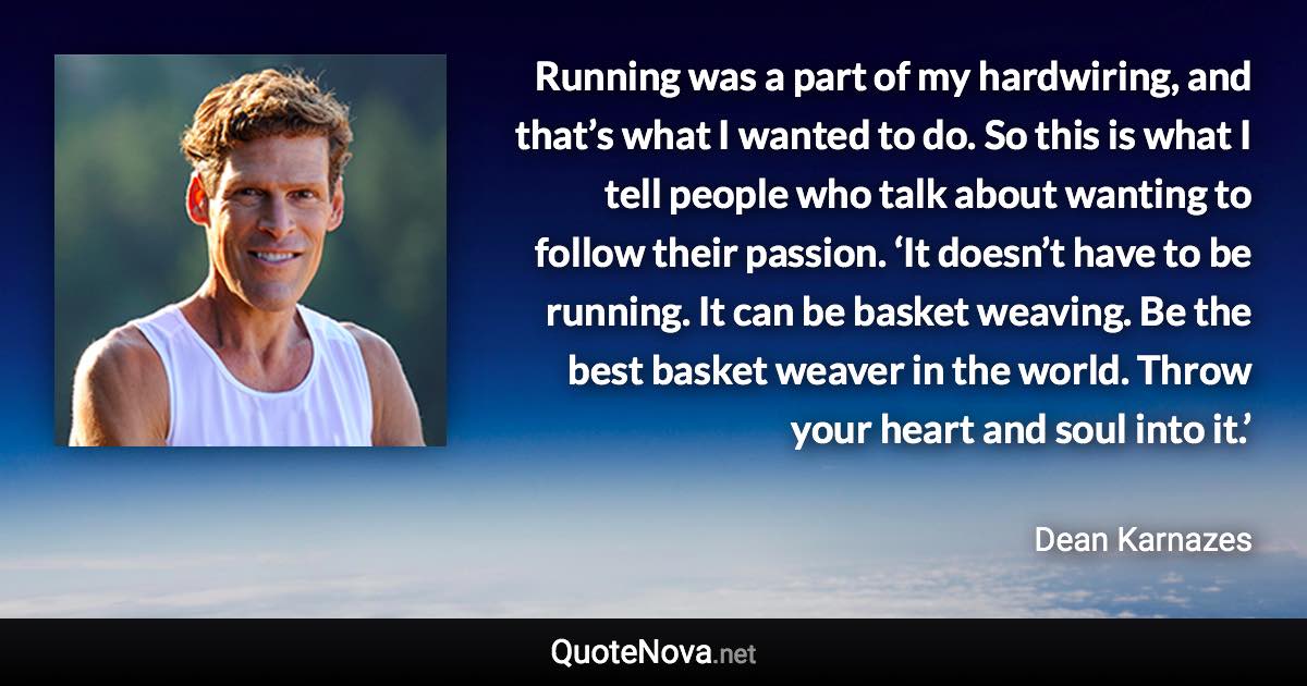 Running was a part of my hardwiring, and that’s what I wanted to do. So this is what I tell people who talk about wanting to follow their passion. ‘It doesn’t have to be running. It can be basket weaving. Be the best basket weaver in the world. Throw your heart and soul into it.’ - Dean Karnazes quote