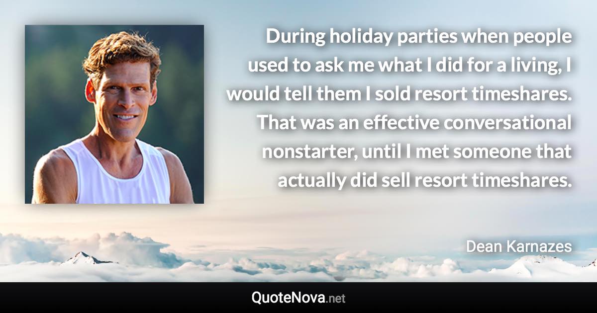 During holiday parties when people used to ask me what I did for a living, I would tell them I sold resort timeshares. That was an effective conversational nonstarter, until I met someone that actually did sell resort timeshares. - Dean Karnazes quote