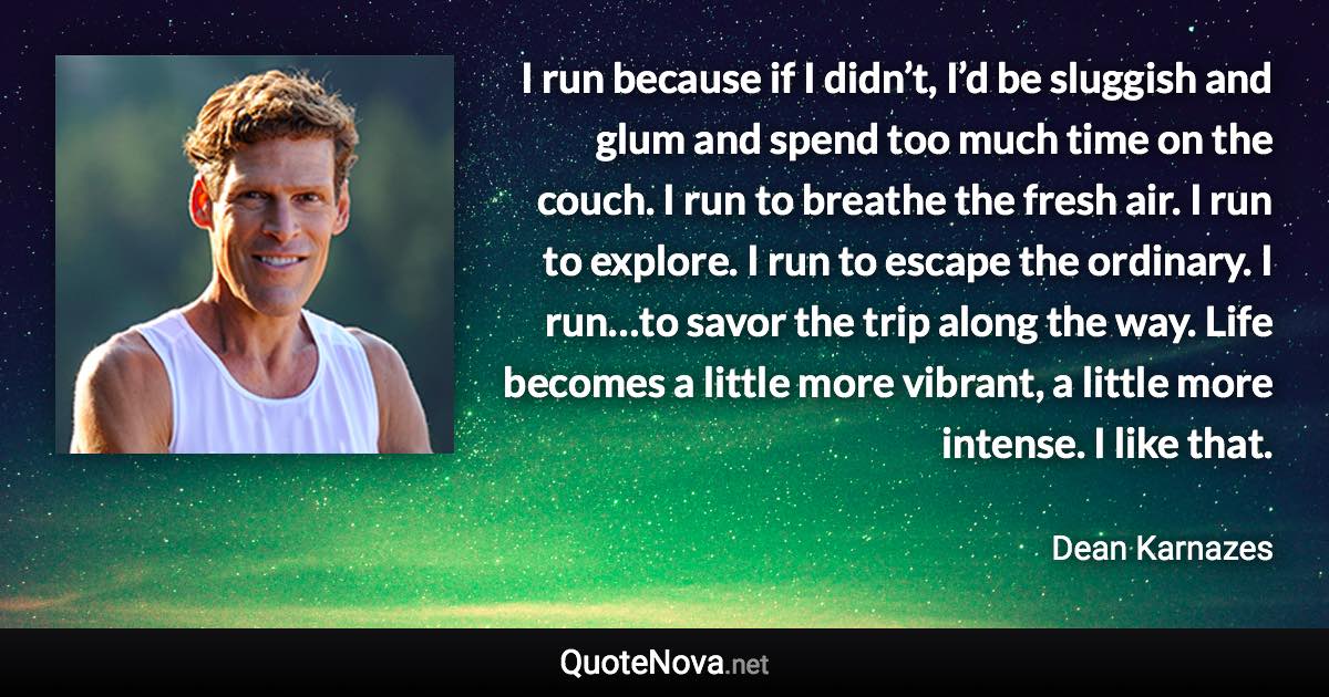 I run because if I didn’t, I’d be sluggish and glum and spend too much time on the couch. I run to breathe the fresh air. I run to explore. I run to escape the ordinary. I run…to savor the trip along the way. Life becomes a little more vibrant, a little more intense. I like that. - Dean Karnazes quote