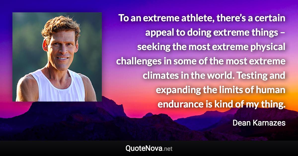 To an extreme athlete, there’s a certain appeal to doing extreme things – seeking the most extreme physical challenges in some of the most extreme climates in the world. Testing and expanding the limits of human endurance is kind of my thing. - Dean Karnazes quote