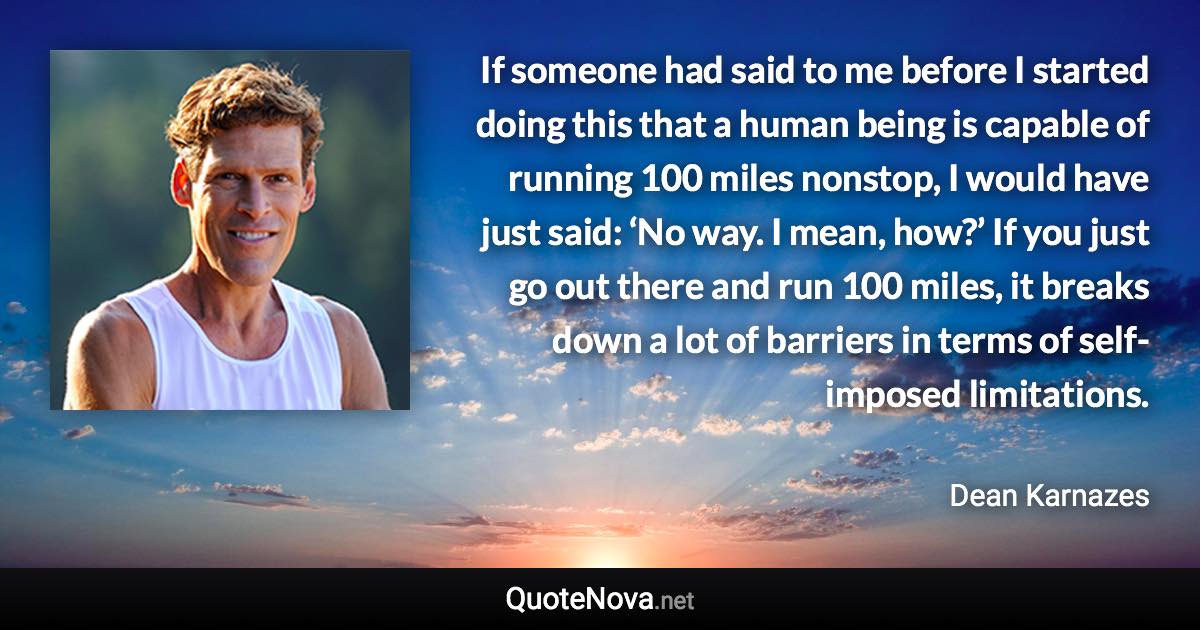 If someone had said to me before I started doing this that a human being is capable of running 100 miles nonstop, I would have just said: ‘No way. I mean, how?’ If you just go out there and run 100 miles, it breaks down a lot of barriers in terms of self-imposed limitations. - Dean Karnazes quote