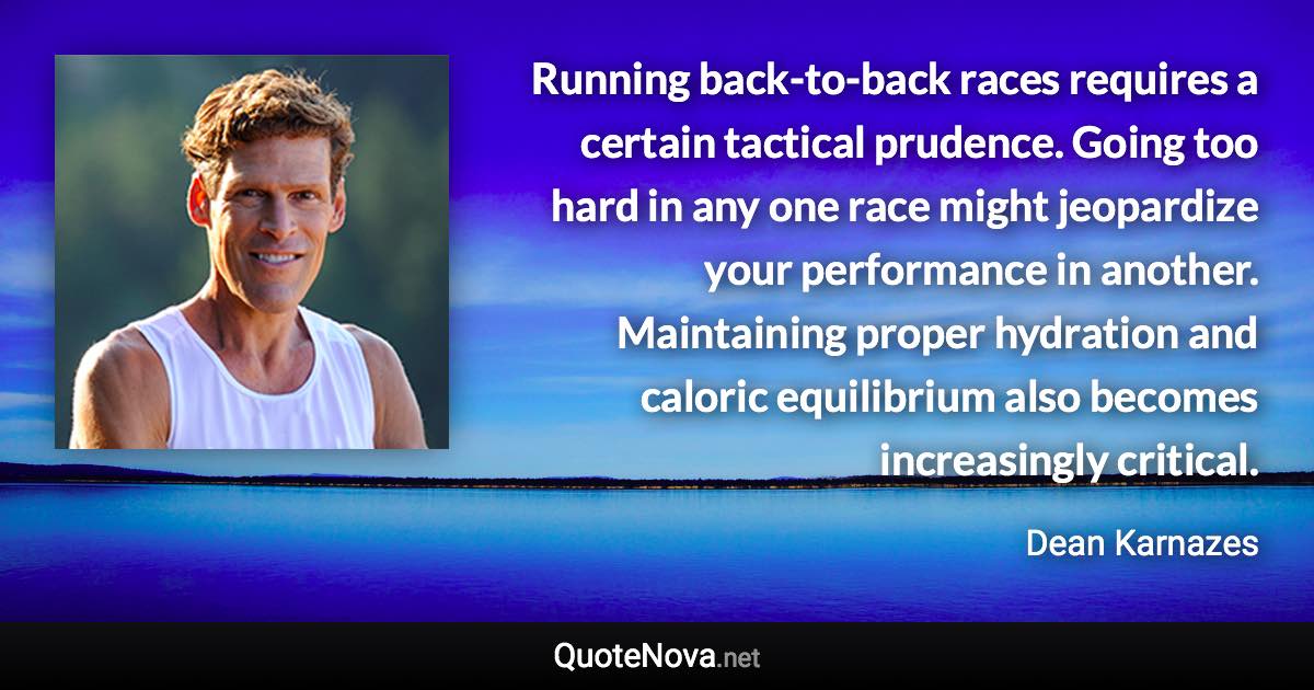 Running back-to-back races requires a certain tactical prudence. Going too hard in any one race might jeopardize your performance in another. Maintaining proper hydration and caloric equilibrium also becomes increasingly critical. - Dean Karnazes quote