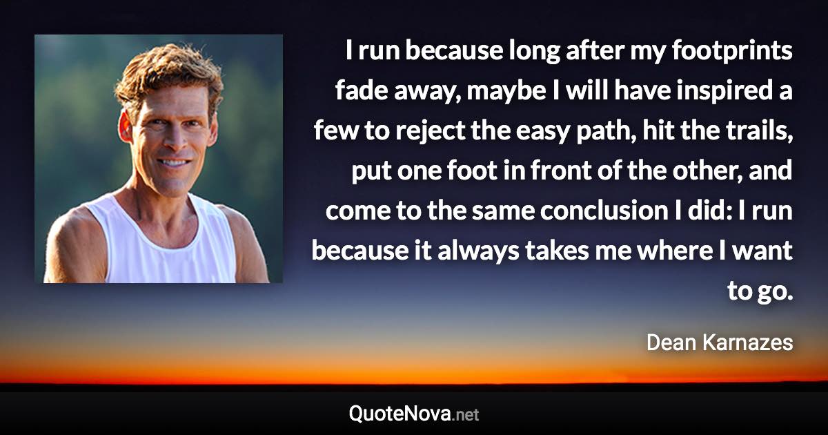 I run because long after my footprints fade away, maybe I will have inspired a few to reject the easy path, hit the trails, put one foot in front of the other, and come to the same conclusion I did: I run because it always takes me where I want to go. - Dean Karnazes quote