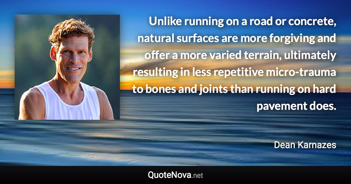 Unlike running on a road or concrete, natural surfaces are more forgiving and offer a more varied terrain, ultimately resulting in less repetitive micro-trauma to bones and joints than running on hard pavement does. - Dean Karnazes quote