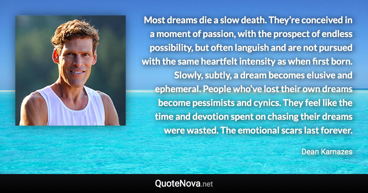 Most dreams die a slow death. They’re conceived in a moment of passion, with the prospect of endless possibility, but often languish and are not pursued with the same heartfelt intensity as when first born. Slowly, subtly, a dream becomes elusive and ephemeral. People who’ve lost their own dreams become pessimists and cynics. They feel like the time and devotion spent on chasing their dreams were wasted. The emotional scars last forever. - Dean Karnazes quote