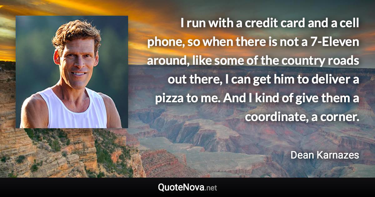 I run with a credit card and a cell phone, so when there is not a 7-Eleven around, like some of the country roads out there, I can get him to deliver a pizza to me. And I kind of give them a coordinate, a corner. - Dean Karnazes quote