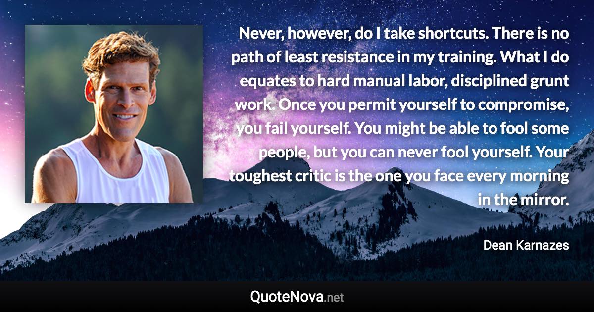 Never, however, do I take shortcuts. There is no path of least resistance in my training. What I do equates to hard manual labor, disciplined grunt work. Once you permit yourself to compromise, you fail yourself. You might be able to fool some people, but you can never fool yourself. Your toughest critic is the one you face every morning in the mirror. - Dean Karnazes quote