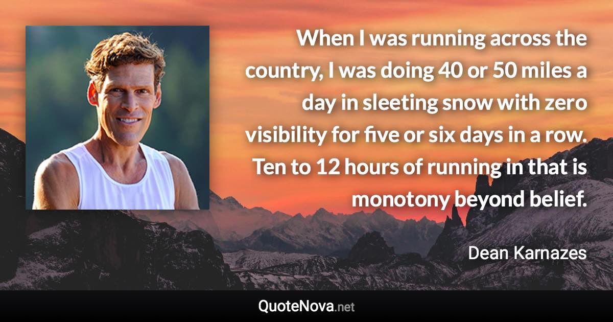 When I was running across the country, I was doing 40 or 50 miles a day in sleeting snow with zero visibility for five or six days in a row. Ten to 12 hours of running in that is monotony beyond belief. - Dean Karnazes quote