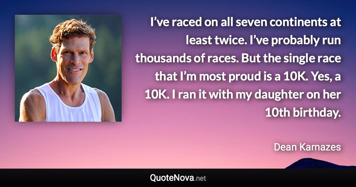 I’ve raced on all seven continents at least twice. I’ve probably run thousands of races. But the single race that I’m most proud is a 10K. Yes, a 10K. I ran it with my daughter on her 10th birthday. - Dean Karnazes quote