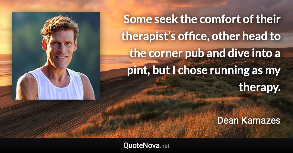 Some seek the comfort of their therapist’s office, other head to the corner pub and dive into a pint, but I chose running as my therapy. - Dean Karnazes quote