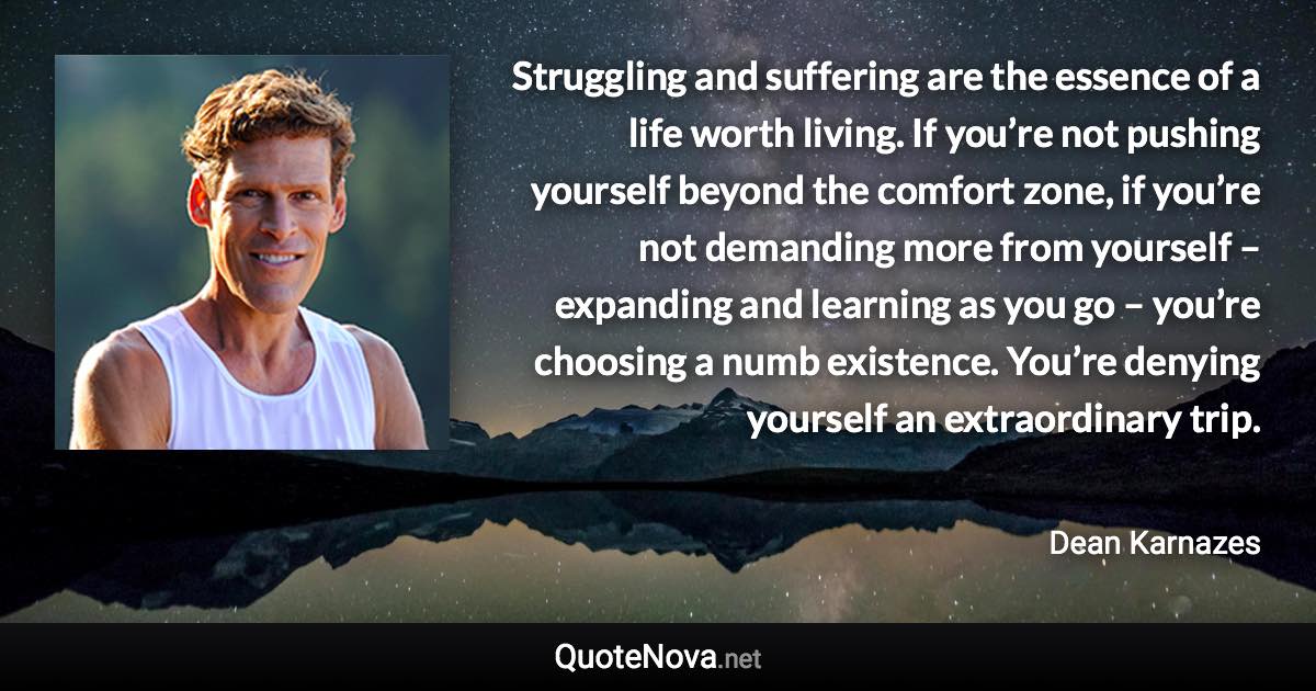 Struggling and suffering are the essence of a life worth living. If you’re not pushing yourself beyond the comfort zone, if you’re not demanding more from yourself – expanding and learning as you go – you’re choosing a numb existence. You’re denying yourself an extraordinary trip. - Dean Karnazes quote