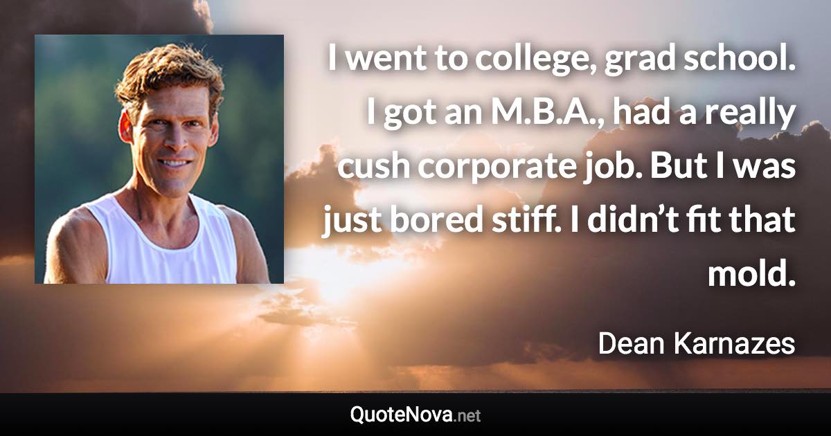 I went to college, grad school. I got an M.B.A., had a really cush corporate job. But I was just bored stiff. I didn’t fit that mold. - Dean Karnazes quote