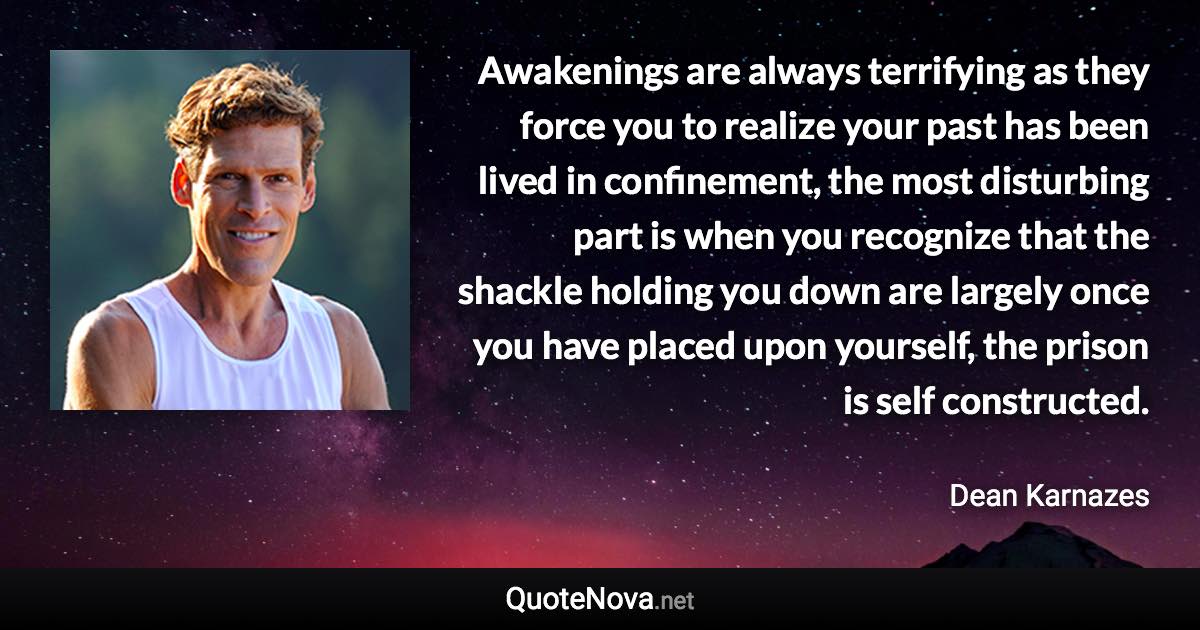 Awakenings are always terrifying as they force you to realize your past has been lived in confinement, the most disturbing part is when you recognize that the shackle holding you down are largely once you have placed upon yourself, the prison is self constructed. - Dean Karnazes quote
