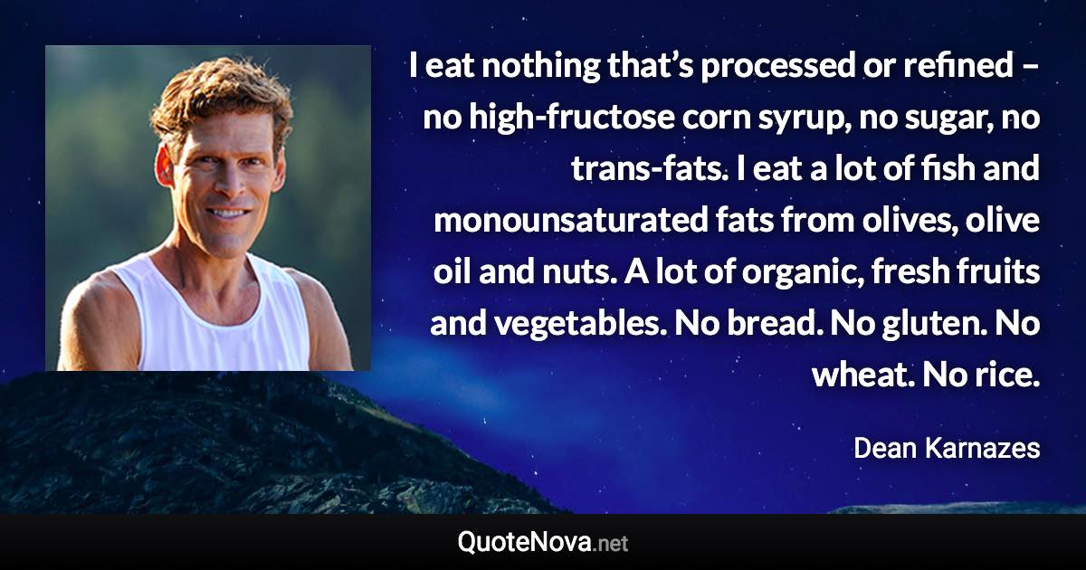 I eat nothing that’s processed or refined – no high-fructose corn syrup, no sugar, no trans-fats. I eat a lot of fish and monounsaturated fats from olives, olive oil and nuts. A lot of organic, fresh fruits and vegetables. No bread. No gluten. No wheat. No rice. - Dean Karnazes quote