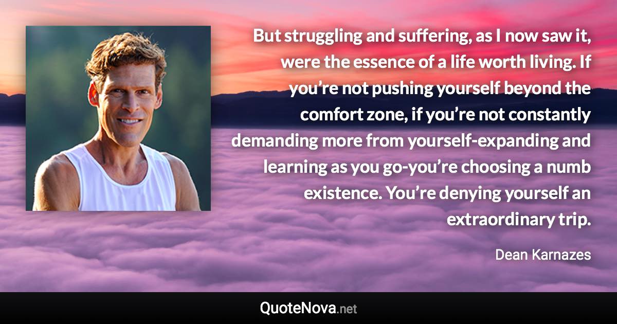 But struggling and suffering, as I now saw it, were the essence of a life worth living. If you’re not pushing yourself beyond the comfort zone, if you’re not constantly demanding more from yourself-expanding and learning as you go-you’re choosing a numb existence. You’re denying yourself an extraordinary trip. - Dean Karnazes quote