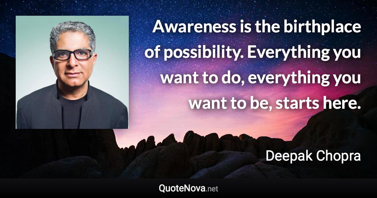 Awareness is the birthplace of possibility. Everything you want to do, everything you want to be, starts here. - Deepak Chopra quote