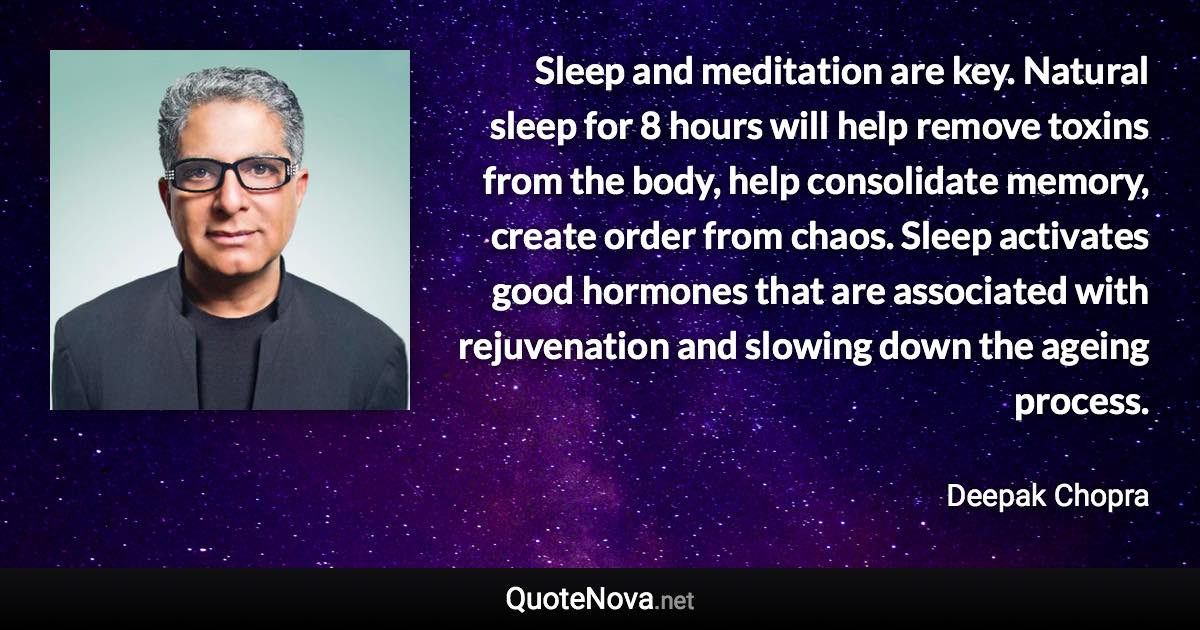 Sleep and meditation are key. Natural sleep for 8 hours will help remove toxins from the body, help consolidate memory, create order from chaos. Sleep activates good hormones that are associated with rejuvenation and slowing down the ageing process. - Deepak Chopra quote