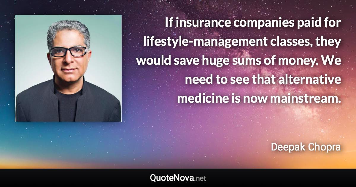 If insurance companies paid for lifestyle-management classes, they would save huge sums of money. We need to see that alternative medicine is now mainstream. - Deepak Chopra quote