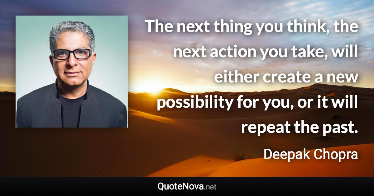 The next thing you think, the next action you take, will either create a new possibility for you, or it will repeat the past. - Deepak Chopra quote