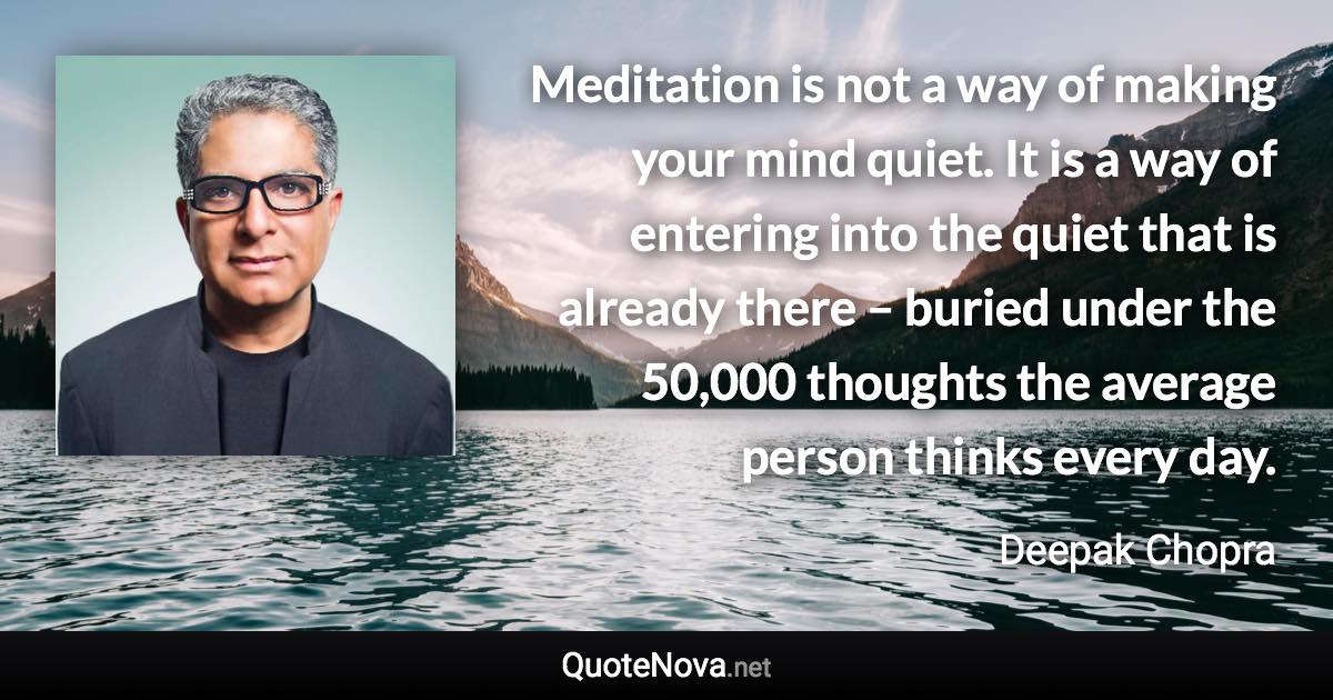 Meditation is not a way of making your mind quiet. It is a way of entering into the quiet that is already there – buried under the 50,000 thoughts the average person thinks every day. - Deepak Chopra quote