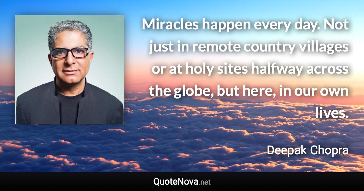 Miracles happen every day. Not just in remote country villages or at holy sites halfway across the globe, but here, in our own lives. - Deepak Chopra quote
