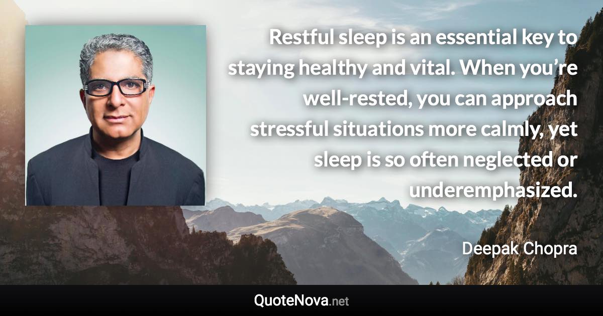 Restful sleep is an essential key to staying healthy and vital. When you’re well-rested, you can approach stressful situations more calmly, yet sleep is so often neglected or underemphasized. - Deepak Chopra quote