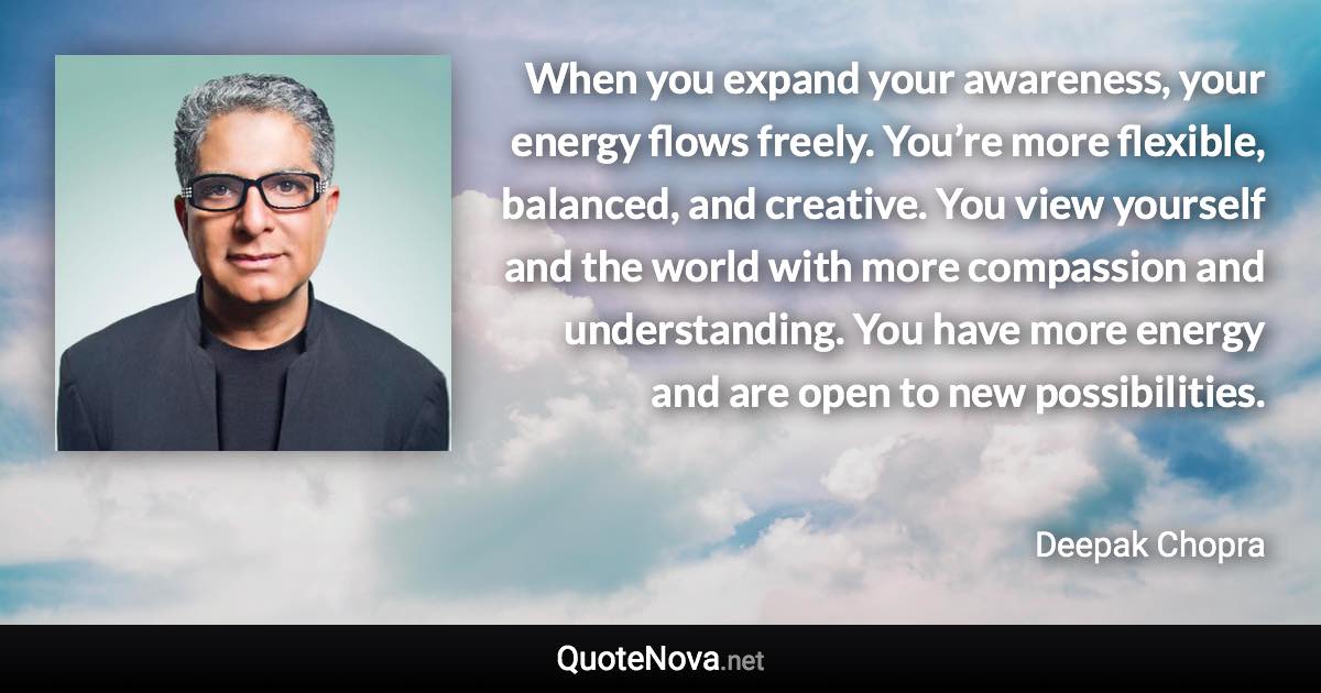 When you expand your awareness, your energy flows freely. You’re more flexible, balanced, and creative. You view yourself and the world with more compassion and understanding. You have more energy and are open to new possibilities. - Deepak Chopra quote