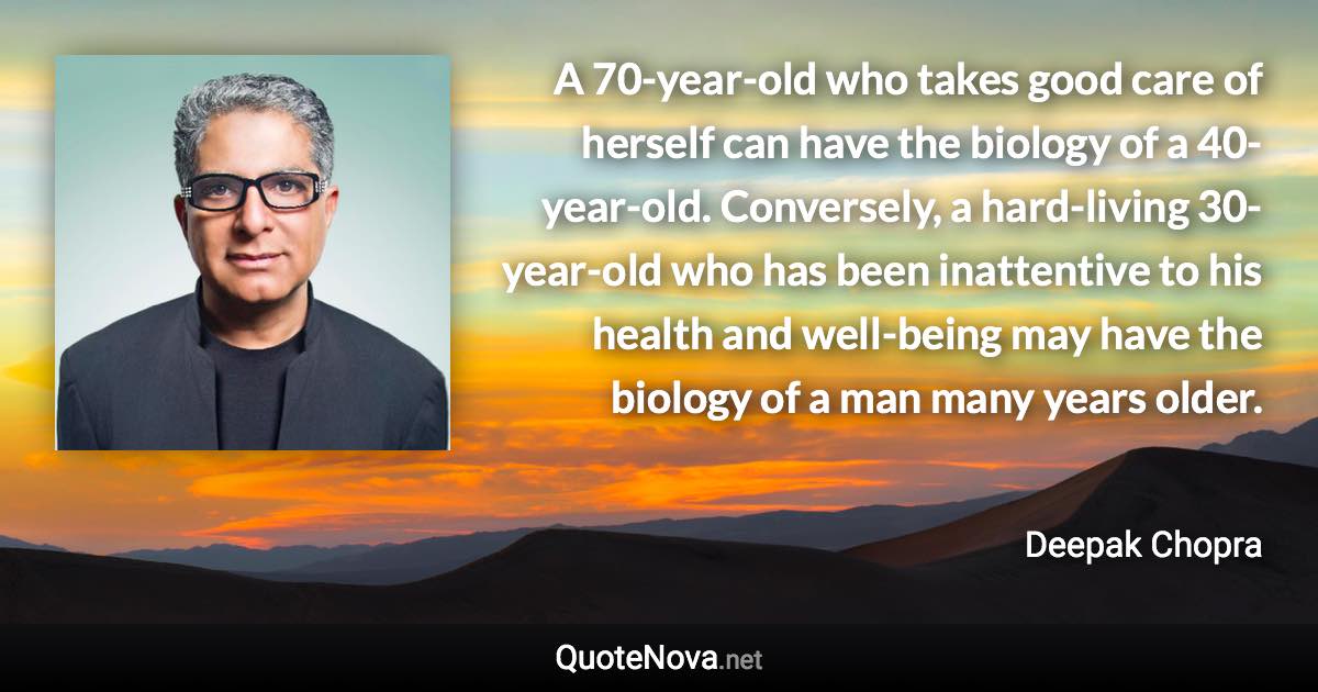 A 70-year-old who takes good care of herself can have the biology of a 40-year-old. Conversely, a hard-living 30-year-old who has been inattentive to his health and well-being may have the biology of a man many years older. - Deepak Chopra quote