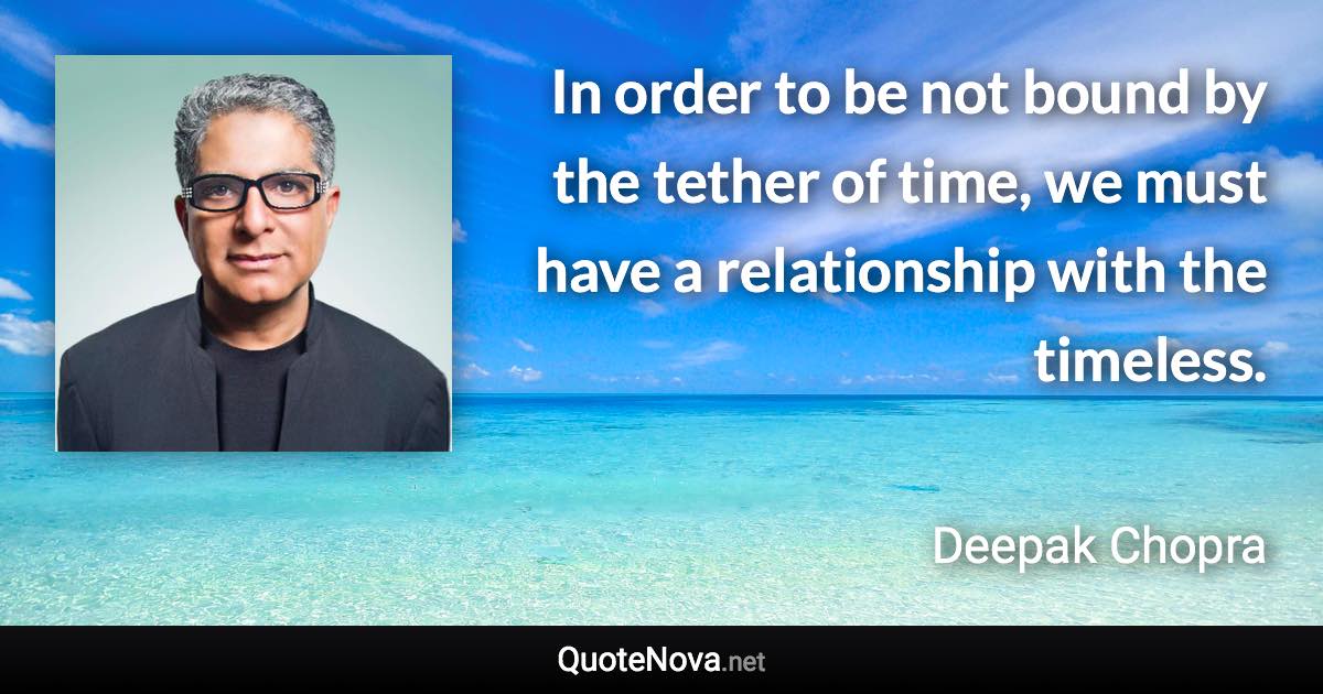 In order to be not bound by the tether of time, we must have a relationship with the timeless. - Deepak Chopra quote