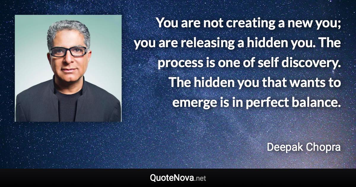 You are not creating a new you; you are releasing a hidden you. The process is one of self discovery. The hidden you that wants to emerge is in perfect balance. - Deepak Chopra quote