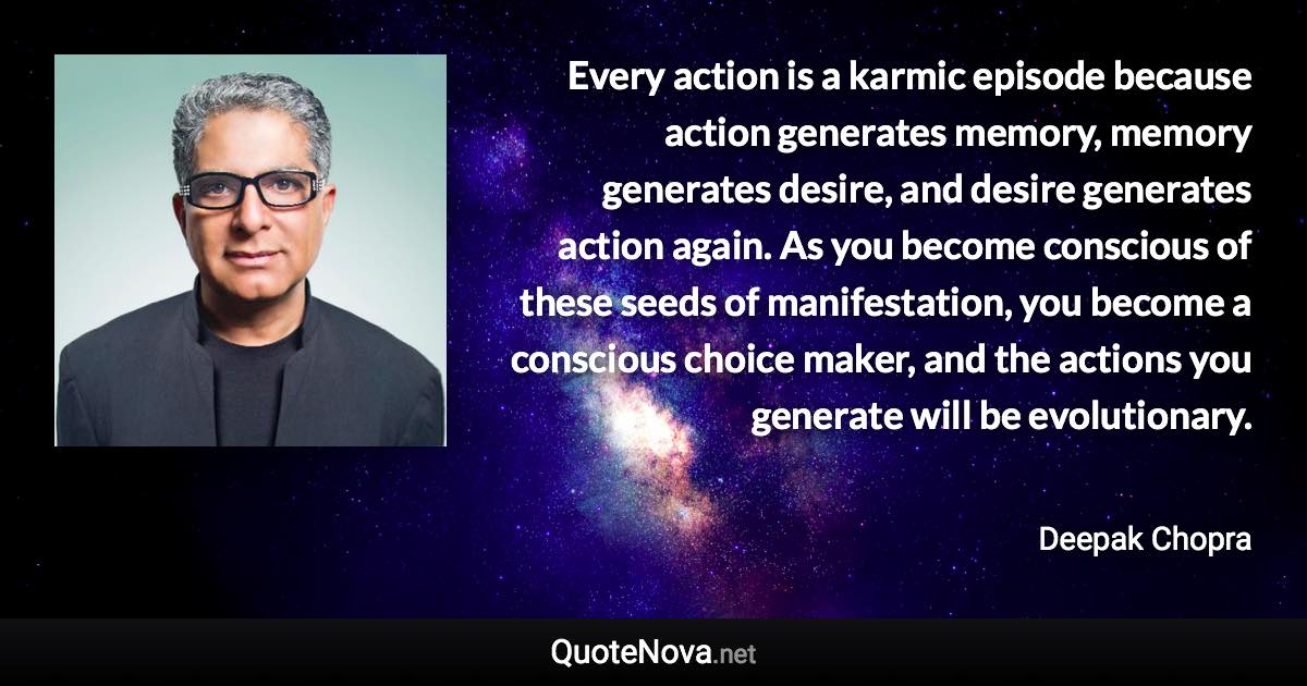 Every action is a karmic episode because action generates memory, memory generates desire, and desire generates action again. As you become conscious of these seeds of manifestation, you become a conscious choice maker, and the actions you generate will be evolutionary. - Deepak Chopra quote