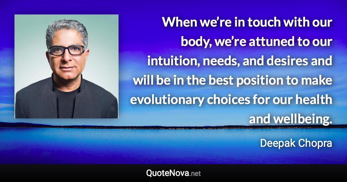 When we’re in touch with our body, we’re attuned to our intuition, needs, and desires and will be in the best position to make evolutionary choices for our health and wellbeing. - Deepak Chopra quote