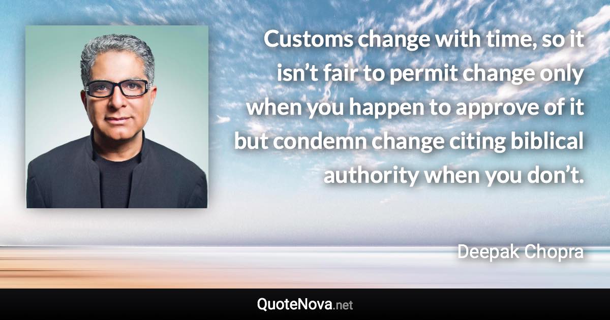 Customs change with time, so it isn’t fair to permit change only when you happen to approve of it but condemn change citing biblical authority when you don’t. - Deepak Chopra quote