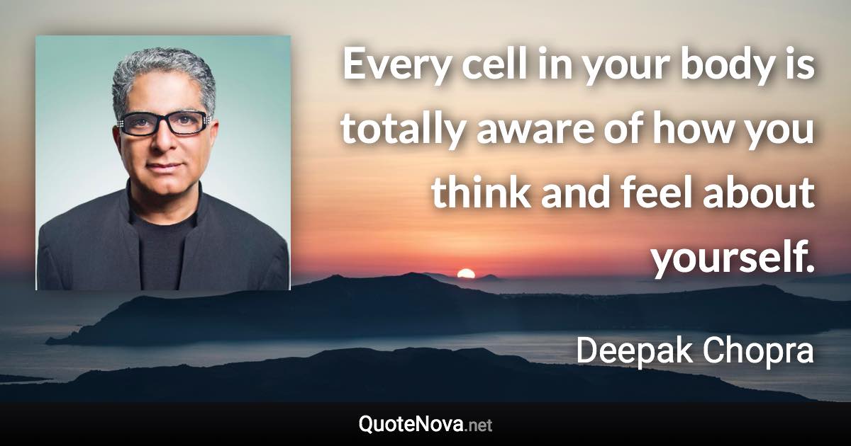 Every cell in your body is totally aware of how you think and feel about yourself. - Deepak Chopra quote